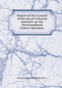 Report of the Council of the Royal Colonial Institute on the Newfoundland Fishery Question .