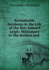 Remarkable Incidents in the Life of the Rev. Samuel Leigh: Missionary to the Settlers and .