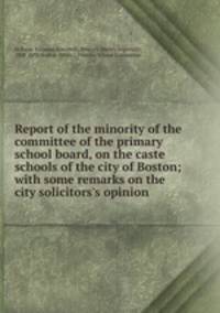 Report of the minority of the committee of the primary school board, on the caste schools of the city of Boston; with some remarks on the city solicitors`s opinion