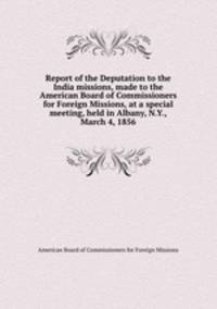 Report of the Deputation to the India missions, made to the American Board of Commissioners for Foreign Missions, at a special meeting, held in Albany, N.Y., March 4, 1856