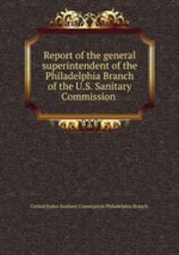 Report of the general superintendent of the Philadelphia Branch of the U.S. Sanitary Commission .