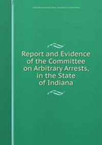 Report and Evidence of the Committee on Arbitrary Arrests, in the State of Indiana