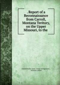. Report of a Reconnaissance from Carroll, Montana Teritory, on the Upper Missouri, to the .