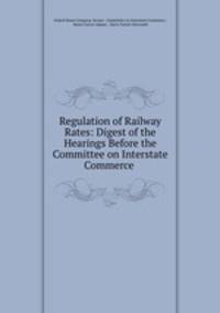 Regulation of Railway Rates: Digest of the Hearings Before the Committee on Interstate Commerce .