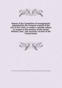 Report of the Committee of arrangements appointed by the Common council of the city of New York, to render a suitable tribute to respect to the memory of the Daniel Webster, Hon., late secretary of state of the United States