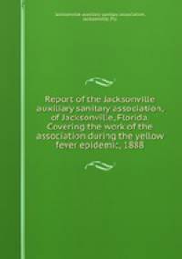 Report of the Jacksonville auxiliary sanitary association, of Jacksonville, Florida. Covering the work of the association during the yellow fever epidemic, 1888
