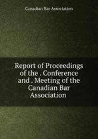 Report of Proceedings of the . Conference and . Meeting of the Canadian Bar Association .