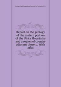 Report on the geology of the eastern portion of the Uinta Mountains and a region of country adjacent thereto. With atlas