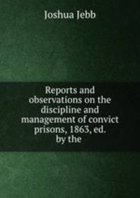 Reports and observations on the discipline and management of convict prisons, 1863, ed. by the .
