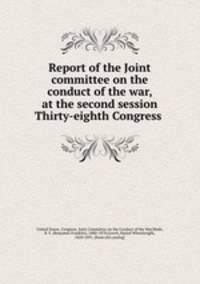 Report of the Joint committee on the conduct of the war, at the second session Thirty-eighth Congress