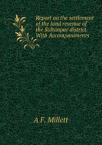 Report on the settlement of the land revenue of the Sultnpur district. With Accompaniments