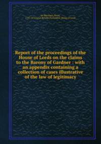 Report of the proceedings of the House of Lords on the claims to the Barony of Gardner : with an appendix containing a collection of cases illustrative of the law of legitimacy