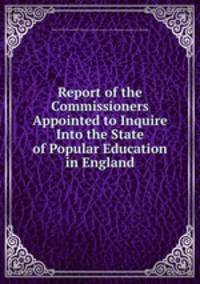 Report of the Commissioners Appointed to Inquire Into the State of Popular Education in England
