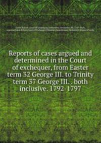 Reports of cases argued and determined in the Court of exchequer, from Easter term 32 George III. to Trinity term 37 George III. . both inclusive. 1792-1797