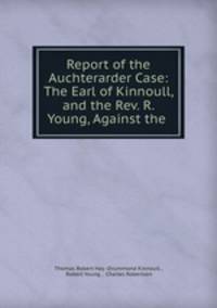 Report of the Auchterarder Case: The Earl of Kinnoull, and the Rev. R. Young, Against the .