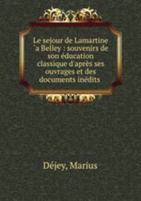 Le sejour de Lamartine `a Belley : souvenirs de son ducation classique d`aprs ses ouvrages et des documents indits