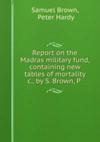 Report on the Madras military fund, containing new tables of mortality &c., by S. Brown, P .