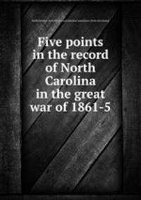 Five points in the record of North Carolina in the great war of 1861-5