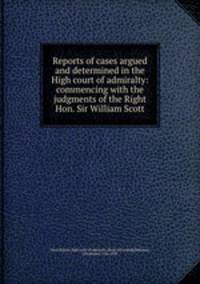 Reports of cases argued and determined in the High court of admiralty: commencing with the judgments of the Right Hon. Sir William Scott