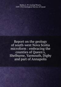 Report on the geology of south-west Nova Scotia microform : embracing the counties of Queen`s, Shelburne, Yarmouth, Digby and part of Annapolis