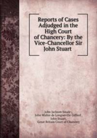 Reports of Cases Adjudged in the High Court of Chancery: By the Vice-Chancellor Sir John Stuart .
