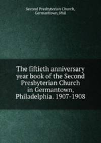 The fiftieth anniversary year book of the Second Presbyterian Church in Germantown, Philadelphia. 1907-1908