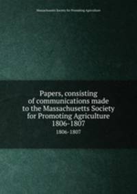 Papers, consisting of communications made to the Massachusetts Society for Promoting Agriculture. 1806-1807