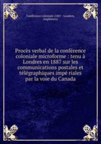 Procs verbal de la confrence coloniale microforme : tenu Londres en 1887 sur les communications postales et tlgraphiques imp riales par la voie du Canada
