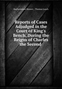Reports of Cases Adjudged in the Court of King`s Bench, During the Reigns of Charles the Second .