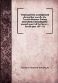 What has been accomplished during five years by the Toronto Humane Society microform : including the annual report of the Society for the year 1891-92