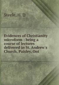 Evidences of Christianity microform : being a course of lectures delivered in St. Andrew`s Church, Paisley, Ont.