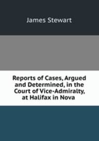 Reports of Cases, Argued and Determined, in the Court of Vice-Admiralty, at Halifax in Nova .