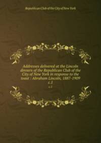 Addresses delivered at the Lincoln dinners of the Republican Club of the City of New York in response to the toast : Abraham Lincoln, 1887-1909. c.1