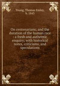 On centenarians; and the duration of the human race : a fresh and authentic enquiry; with historical notes, criticisms, and speculations