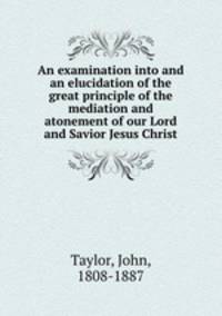 An examination into and an elucidation of the great principle of the mediation and atonement of our Lord and Savior Jesus Christ