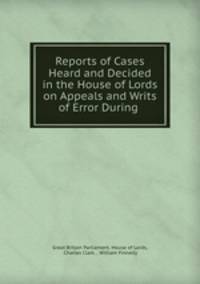Reports of Cases Heard and Decided in the House of Lords on Appeals and Writs of Error During .