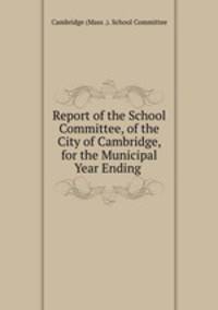 Report of the School Committee, of the City of Cambridge, for the Municipal Year Ending .