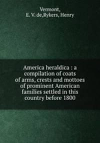 America heraldica : a compilation of coats of arms, crests and mottoes of prominent American families settled in this country before 1800