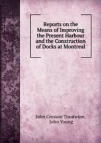 Reports on the Means of Improving the Present Harbour and the Construction of Docks at Montreal