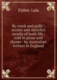 By creek and gully : stories and sketches mostly of bush life : told in prose and rhyme : by Australian writers in England