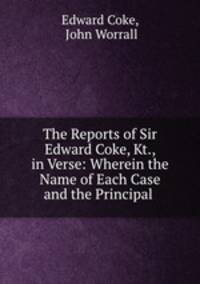 The Reports of Sir Edward Coke, Kt., in Verse: Wherein the Name of Each Case and the Principal .