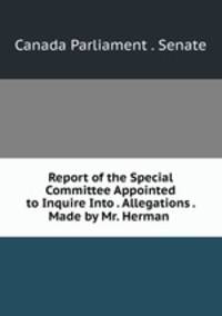 Report of the Special Committee Appointed to Inquire Into . Allegations . Made by Mr. Herman .