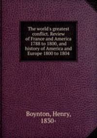 The world`s greatest conflict. Review of France and America 1788 to 1800, and history of America and Europe 1800 to 1804