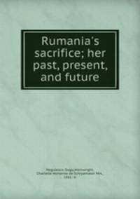 Rumania`s sacrifice; her past, present, and future