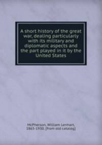 A short history of the great war, dealing particularly with its military and diplomatic aspects and the part played in it by the United States