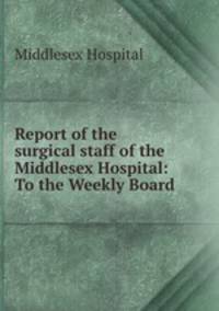 Report of the surgical staff of the Middlesex Hospital: To the Weekly Board .