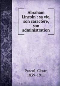 Abraham Lincoln : sa vie, son caractre, son administration