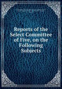 Reports of the Select Committee of Five, on the Following Subjects