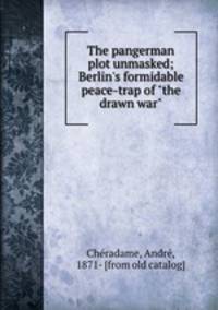The pangerman plot unmasked; Berlin`s formidable peace-trap of "the drawn war"