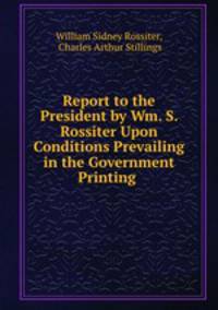 Report to the President by Wm. S. Rossiter Upon Conditions Prevailing in the Government Printing .